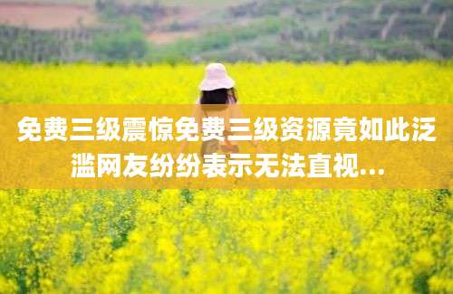 免费三级震惊免费三级资源竟如此泛滥网友纷纷表示无法直视...