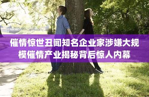 催情惊世丑闻知名企业家涉嫌大规模催情产业揭秘背后惊人内幕