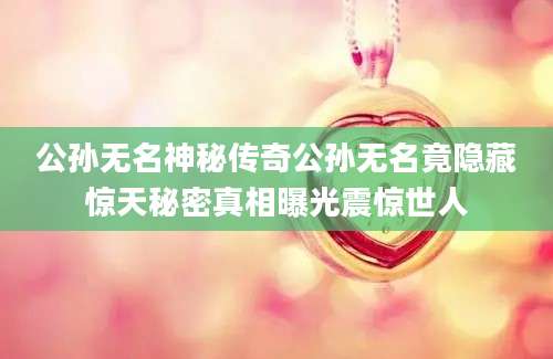 公孙无名神秘传奇公孙无名竟隐藏惊天秘密真相曝光震惊世人