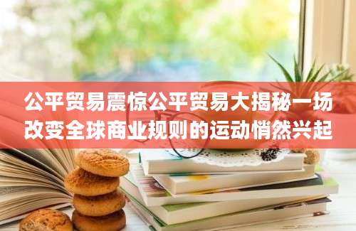 公平贸易震惊公平贸易大揭秘一场改变全球商业规则的运动悄然兴起