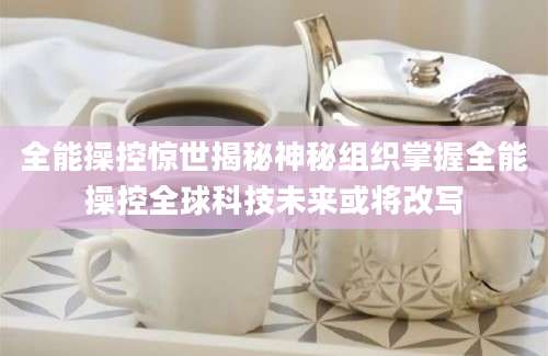 全能操控惊世揭秘神秘组织掌握全能操控全球科技未来或将改写