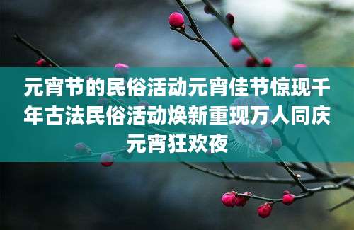 元宵节的民俗活动元宵佳节惊现千年古法民俗活动焕新重现万人同庆元宵狂欢夜