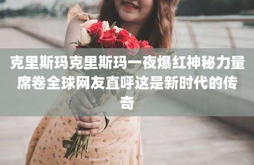 克里斯玛克里斯玛一夜爆红神秘力量席卷全球网友直呼这是新时代的传奇