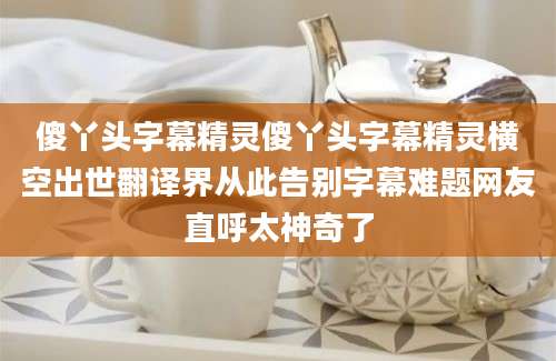 傻丫头字幕精灵傻丫头字幕精灵横空出世翻译界从此告别字幕难题网友直呼太神奇了
