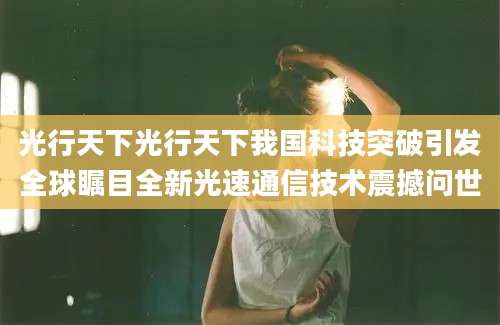 光行天下光行天下我国科技突破引发全球瞩目全新光速通信技术震撼问世