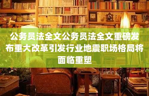 公务员法全文公务员法全文重磅发布重大改革引发行业地震职场格局将面临重塑
