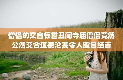 僧侣的交合惊世丑闻寺庙僧侣竟然公然交合道德沦丧令人瞠目结舌
