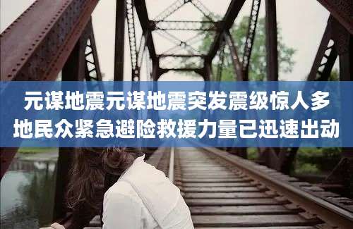 元谋地震元谋地震突发震级惊人多地民众紧急避险救援力量已迅速出动