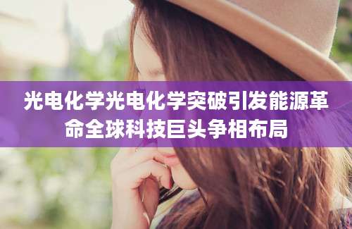 光电化学光电化学突破引发能源革命全球科技巨头争相布局
