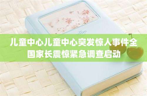儿童中心儿童中心突发惊人事件全国家长震惊紧急调查启动
