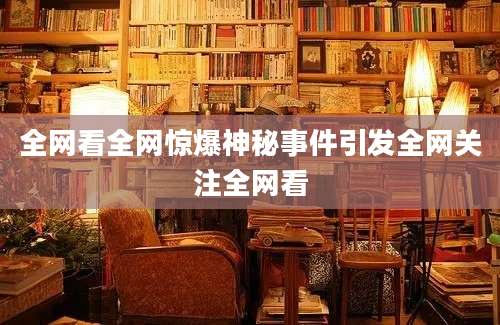 全网看全网惊爆神秘事件引发全网关注全网看
