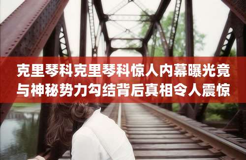 克里琴科克里琴科惊人内幕曝光竟与神秘势力勾结背后真相令人震惊