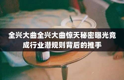 全兴大曲全兴大曲惊天秘密曝光竟成行业潜规则背后的推手