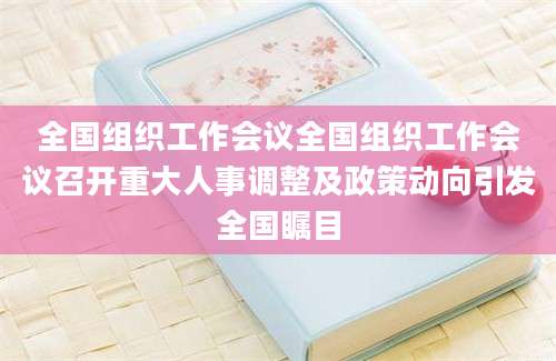全国组织工作会议全国组织工作会议召开重大人事调整及政策动向引发全国瞩目