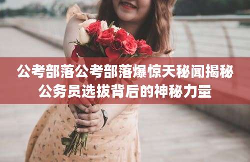 公考部落公考部落爆惊天秘闻揭秘公务员选拔背后的神秘力量