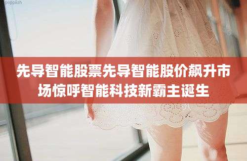 先导智能股票先导智能股价飙升市场惊呼智能科技新霸主诞生