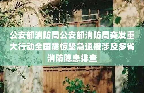 公安部消防局公安部消防局突发重大行动全国震惊紧急通报涉及多省消防隐患排查