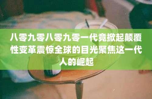 八零九零八零九零一代竟掀起颠覆性变革震惊全球的目光聚焦这一代人的崛起