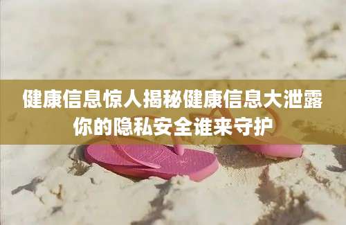 健康信息惊人揭秘健康信息大泄露你的隐私安全谁来守护