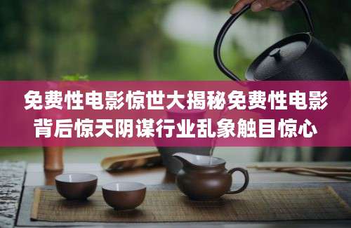 免费性电影惊世大揭秘免费性电影背后惊天阴谋行业乱象触目惊心