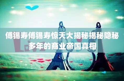 傅锡寿傅锡寿惊天大揭秘揭秘隐秘多年的商业帝国真相