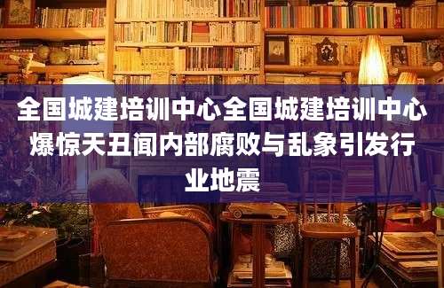 全国城建培训中心全国城建培训中心爆惊天丑闻内部腐败与乱象引发行业地震