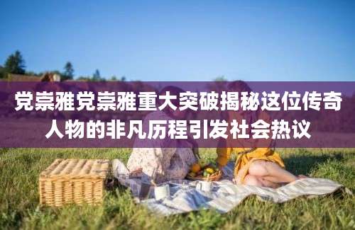 党崇雅党崇雅重大突破揭秘这位传奇人物的非凡历程引发社会热议