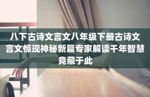 八下古诗文言文八年级下册古诗文言文惊现神秘新篇专家解读千年智慧竟藏于此