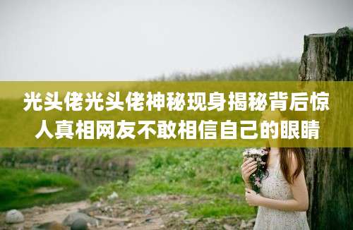 光头佬光头佬神秘现身揭秘背后惊人真相网友不敢相信自己的眼睛