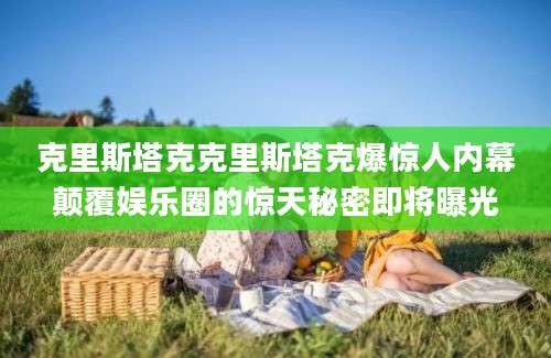 克里斯塔克克里斯塔克爆惊人内幕颠覆娱乐圈的惊天秘密即将曝光