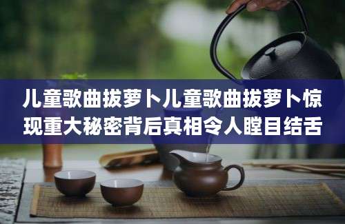 儿童歌曲拔萝卜儿童歌曲拔萝卜惊现重大秘密背后真相令人瞠目结舌