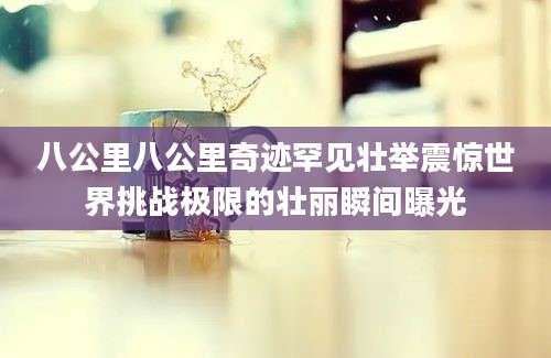 八公里八公里奇迹罕见壮举震惊世界挑战极限的壮丽瞬间曝光