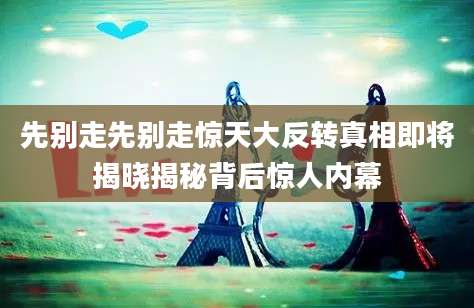 先别走先别走惊天大反转真相即将揭晓揭秘背后惊人内幕