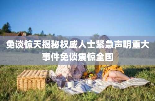 免谈惊天揭秘权威人士紧急声明重大事件免谈震惊全国