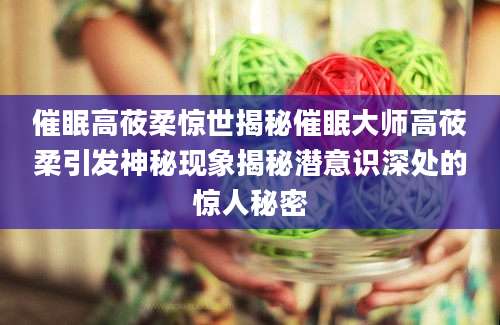 催眠高莜柔惊世揭秘催眠大师高莜柔引发神秘现象揭秘潜意识深处的惊人秘密