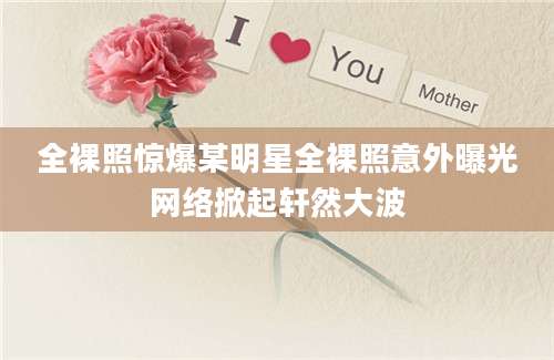 全裸照惊爆某明星全裸照意外曝光网络掀起轩然大波