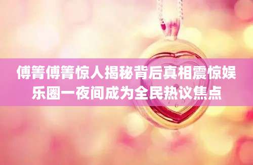 傅箐傅箐惊人揭秘背后真相震惊娱乐圈一夜间成为全民热议焦点