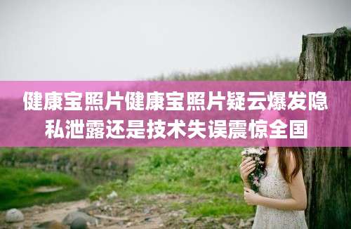 健康宝照片健康宝照片疑云爆发隐私泄露还是技术失误震惊全国