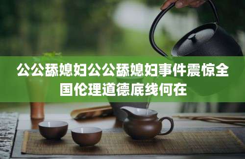 公公舔媳妇公公舔媳妇事件震惊全国伦理道德底线何在