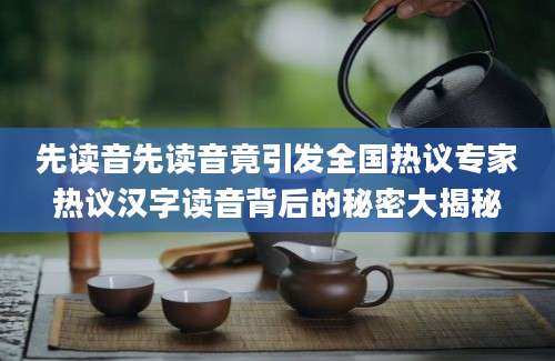 先读音先读音竟引发全国热议专家热议汉字读音背后的秘密大揭秘