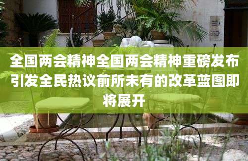 全国两会精神全国两会精神重磅发布引发全民热议前所未有的改革蓝图即将展开
