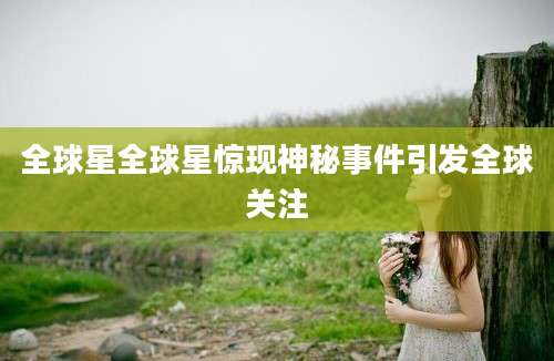 全球星全球星惊现神秘事件引发全球关注