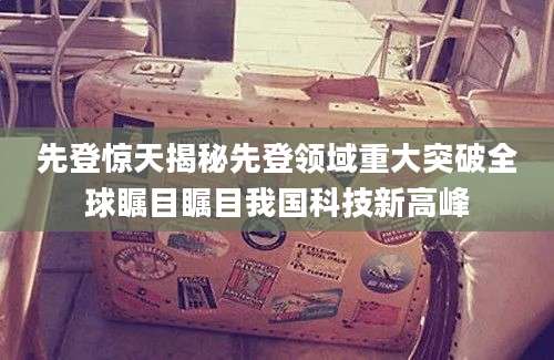 先登惊天揭秘先登领域重大突破全球瞩目瞩目我国科技新高峰