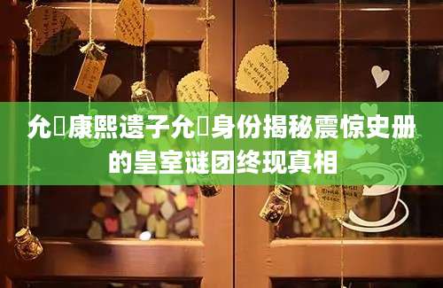允禵康熙遗子允禵身份揭秘震惊史册的皇室谜团终现真相