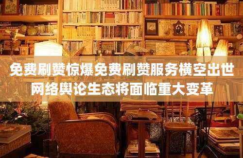 免费刷赞惊爆免费刷赞服务横空出世网络舆论生态将面临重大变革