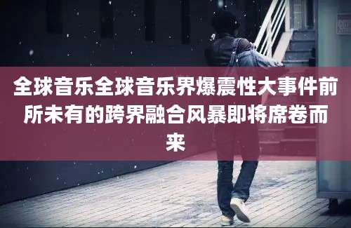 全球音乐全球音乐界爆震性大事件前所未有的跨界融合风暴即将席卷而来