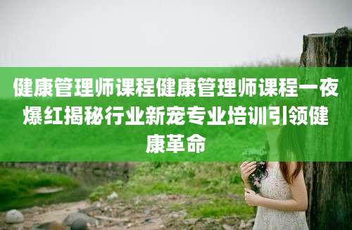 健康管理师课程健康管理师课程一夜爆红揭秘行业新宠专业培训引领健康革命