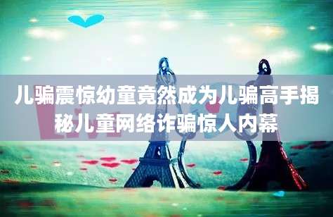 儿骗震惊幼童竟然成为儿骗高手揭秘儿童网络诈骗惊人内幕