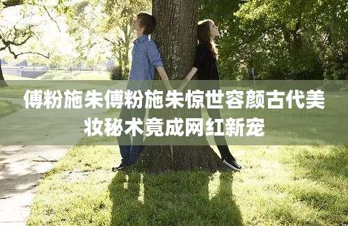 傅粉施朱傅粉施朱惊世容颜古代美妆秘术竟成网红新宠