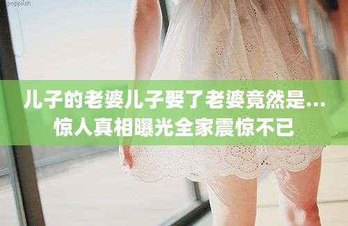 儿子的老婆儿子娶了老婆竟然是...惊人真相曝光全家震惊不已